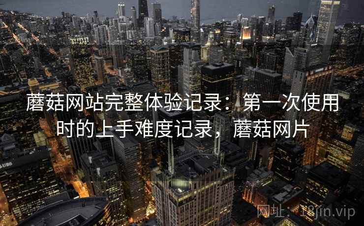 蘑菇网站完整体验记录:第一次使用时的上手难度记录,蘑菇网片 蘑菇网站完整体验记录:第一次使用时的上手难度记录,蘑菇网片