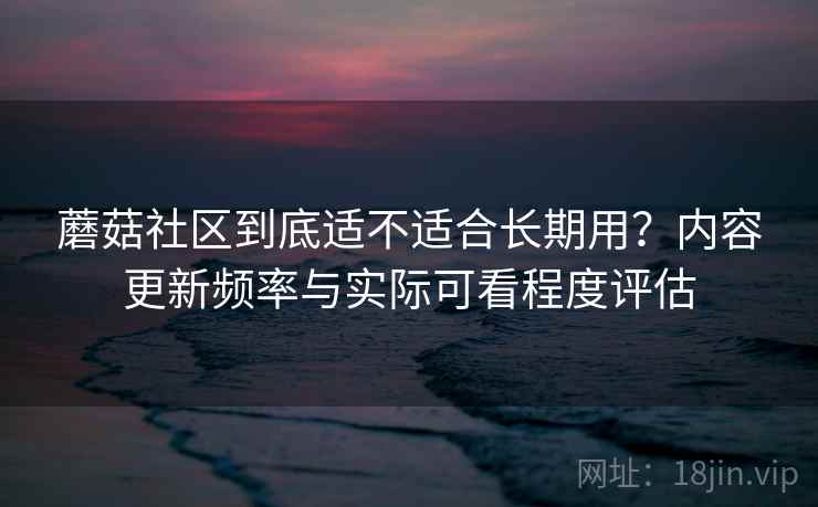 蘑菇社区到底适不适合长期用?内容更新频率与实际可看程度评估 蘑菇社区到底适不适合长期用?内容更新频率与实际可看程度评估