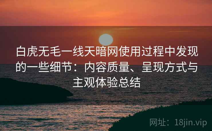 白虎无毛一线天暗网使用过程中发现的一些细节：内容质量、呈现方式与主观体验总结