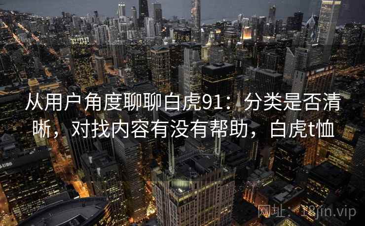 从用户角度聊聊白虎91:分类是否清晰,对找内容有没有帮助,白虎t恤 从用户角度聊聊白虎91:分类是否清晰,对找内容有没有帮助,白虎t恤