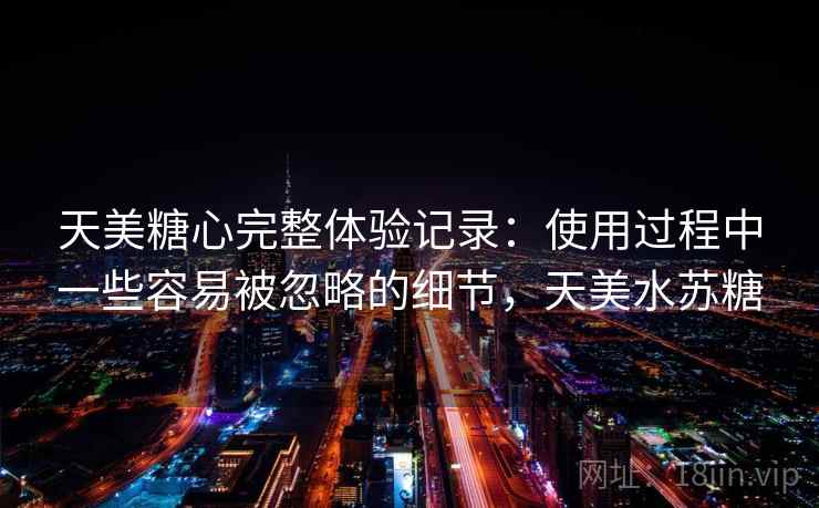 天美糖心完整体验记录:使用过程中一些容易被忽略的细节,天美水苏糖 天美糖心完整体验记录:使用过程中一些容易被忽略的细节,天美水苏糖