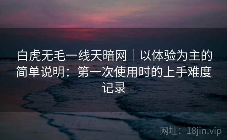 白虎无毛一线天暗网|以体验为主的简单说明:第一次使用时的上手难度记录 白虎无毛一线天暗网|以体验为主的简单说明:第一次使用时的上手难度记录