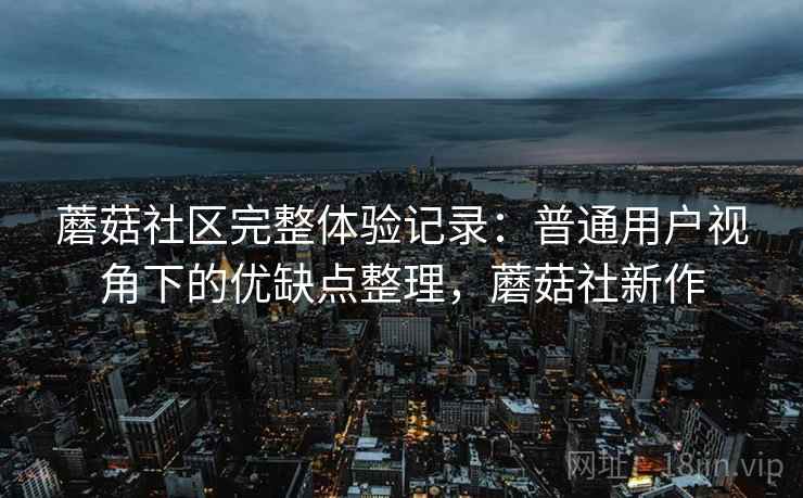 蘑菇社区完整体验记录:普通用户视角下的优缺点整理,蘑菇社新作 蘑菇社区完整体验记录:普通用户视角下的优缺点整理,蘑菇社新作