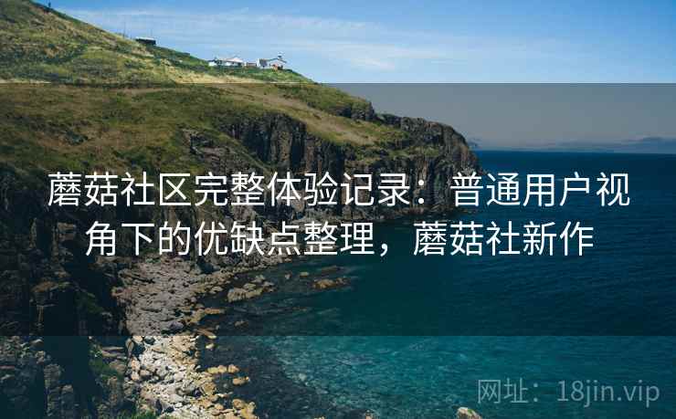 蘑菇社区完整体验记录:普通用户视角下的优缺点整理,蘑菇社新作 蘑菇社区完整体验记录:普通用户视角下的优缺点整理,蘑菇社新作