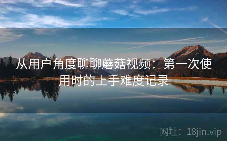 从用户角度聊聊蘑菇视频：第一次使用时的上手难度记录