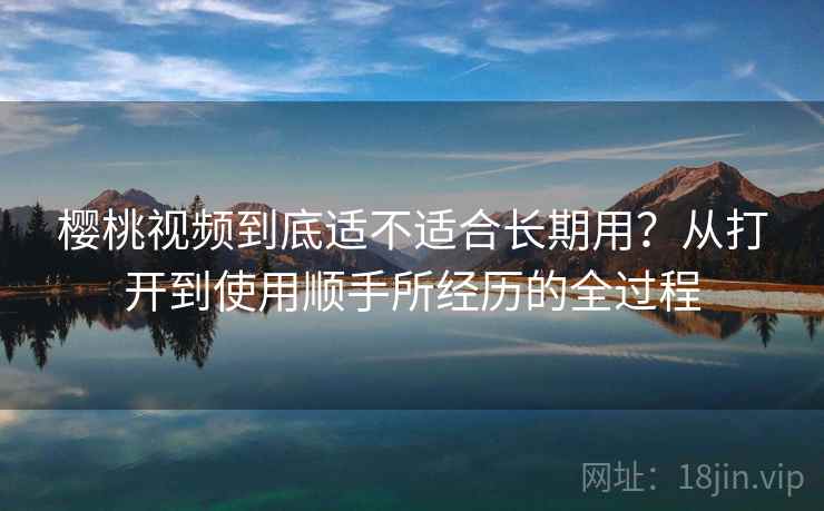 樱桃视频到底适不适合长期用?从打开到使用顺手所经历的全过程 樱桃视频到底适不适合长期用?从打开到使用顺手所经历的全过程