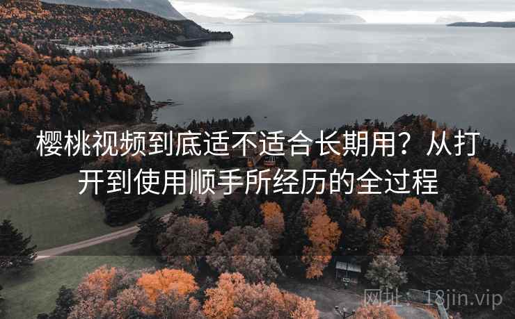 樱桃视频到底适不适合长期用?从打开到使用顺手所经历的全过程 樱桃视频到底适不适合长期用?从打开到使用顺手所经历的全过程
