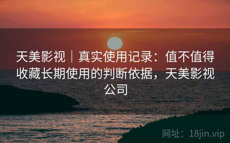 天美影视｜真实使用记录：值不值得收藏长期使用的判断依据，天美影视公司