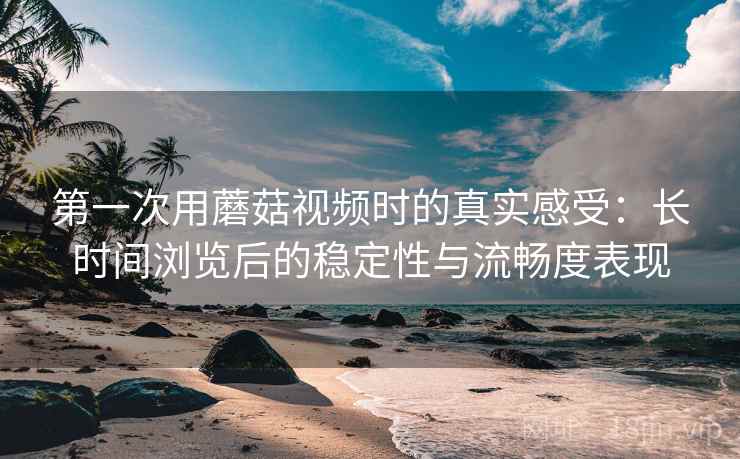 第一次用蘑菇视频时的真实感受:长时间浏览后的稳定性与流畅度表现 第一次用蘑菇视频时的真实感受:长时间浏览后的稳定性与流畅度表现