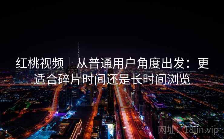 红桃视频|从普通用户角度出发:更适合碎片时间还是长时间浏览 红桃视频|从普通用户角度出发:更适合碎片时间还是长时间浏览