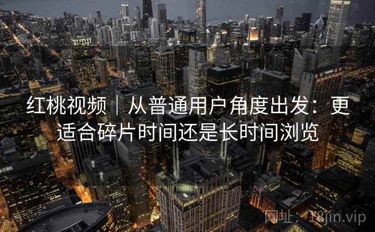 红桃视频|从普通用户角度出发:更适合碎片时间还是长时间浏览 红桃视频|从普通用户角度出发:更适合碎片时间还是长时间浏览