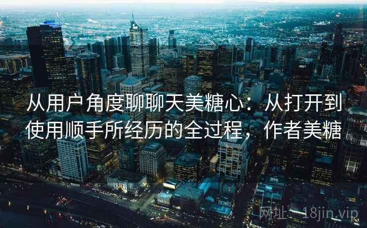 从用户角度聊聊天美糖心:从打开到使用顺手所经历的全过程,作者美糖 从用户角度聊聊天美糖心:从打开到使用顺手所经历的全过程,作者美糖