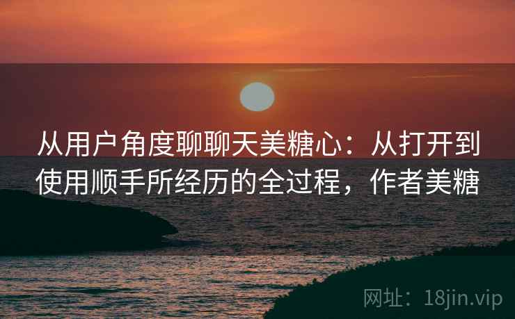 从用户角度聊聊天美糖心:从打开到使用顺手所经历的全过程,作者美糖 从用户角度聊聊天美糖心:从打开到使用顺手所经历的全过程,作者美糖