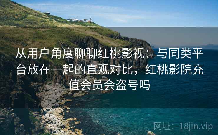 从用户角度聊聊红桃影视：与同类平台放在一起的直观对比，红桃影院充值会员会盗号吗