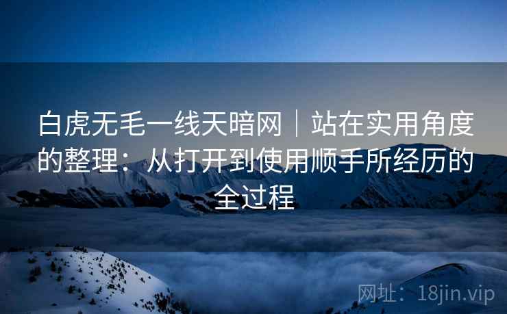 白虎无毛一线天暗网｜站在实用角度的整理：从打开到使用顺手所经历的全过程