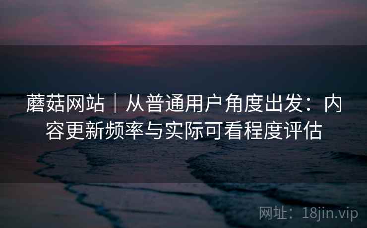 蘑菇网站｜从普通用户角度出发：内容更新频率与实际可看程度评估