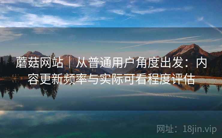 蘑菇网站｜从普通用户角度出发：内容更新频率与实际可看程度评估