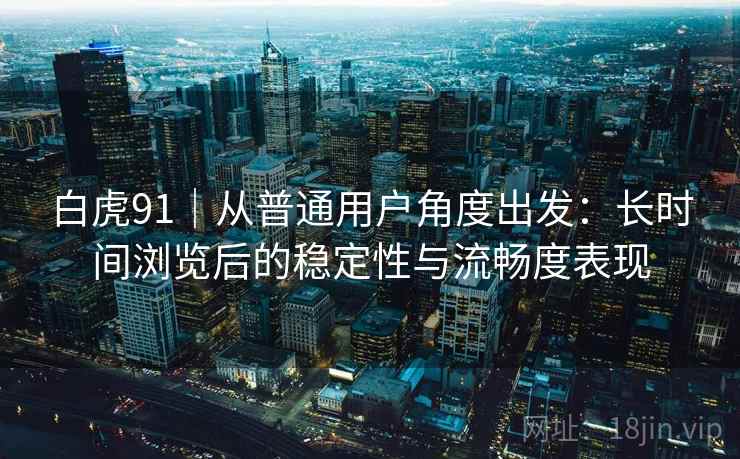 白虎91｜从普通用户角度出发：长时间浏览后的稳定性与流畅度表现