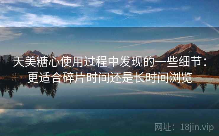 天美糖心使用过程中发现的一些细节：更适合碎片时间还是长时间浏览