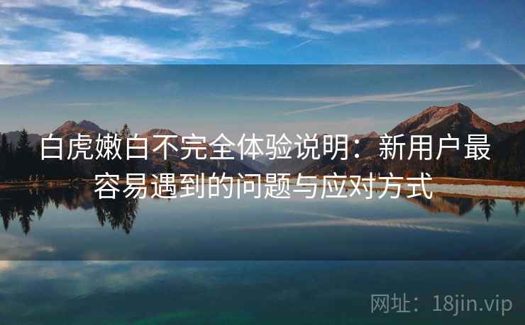 白虎嫩白不完全体验说明：新用户最容易遇到的问题与应对方式