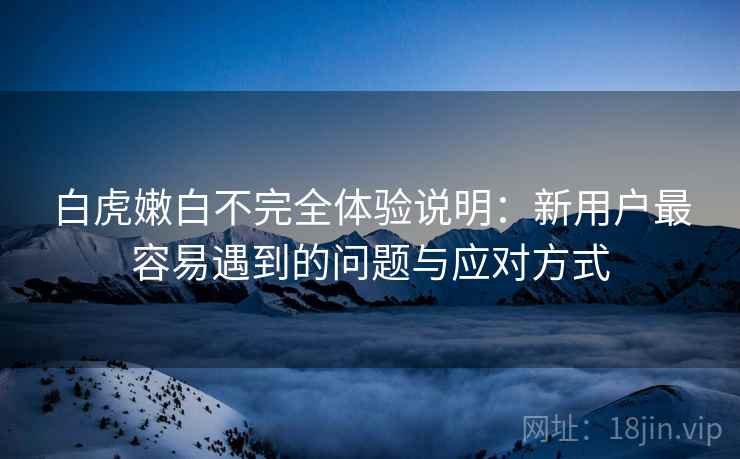 白虎嫩白不完全体验说明：新用户最容易遇到的问题与应对方式
