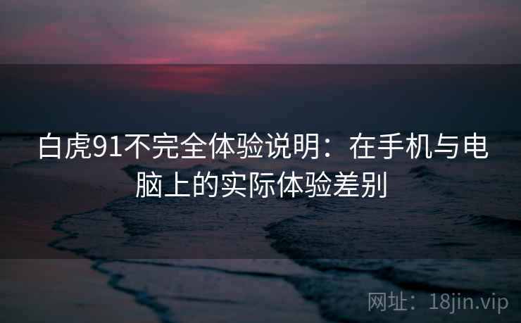 白虎91不完全体验说明：在手机与电脑上的实际体验差别