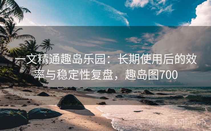 一文精通趣岛乐园：长期使用后的效率与稳定性复盘，趣岛图700