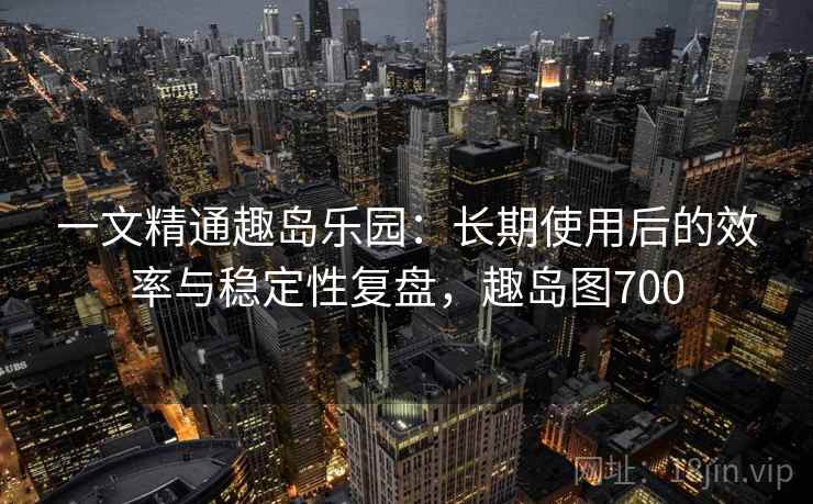一文精通趣岛乐园：长期使用后的效率与稳定性复盘，趣岛图700