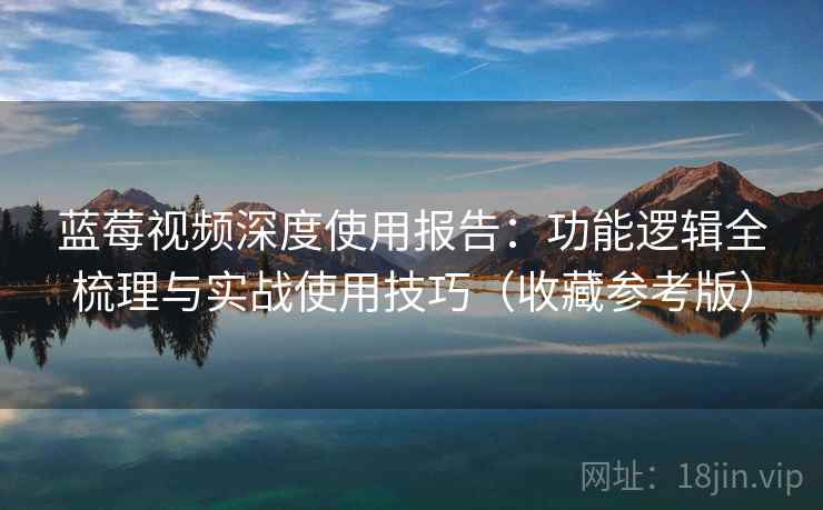 蓝莓视频深度使用报告：功能逻辑全梳理与实战使用技巧（收藏参考版）