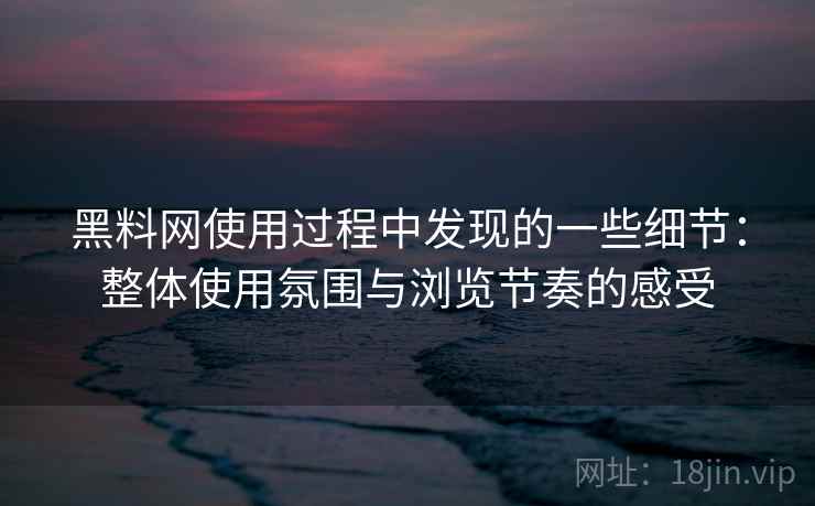 黑料网使用过程中发现的一些细节：整体使用氛围与浏览节奏的感受