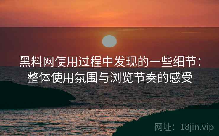 黑料网使用过程中发现的一些细节：整体使用氛围与浏览节奏的感受