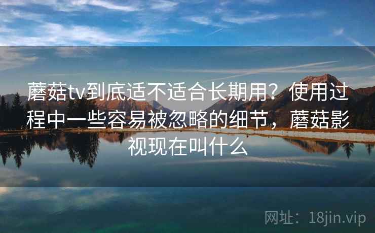 蘑菇tv到底适不适合长期用？使用过程中一些容易被忽略的细节，蘑菇影视现在叫什么