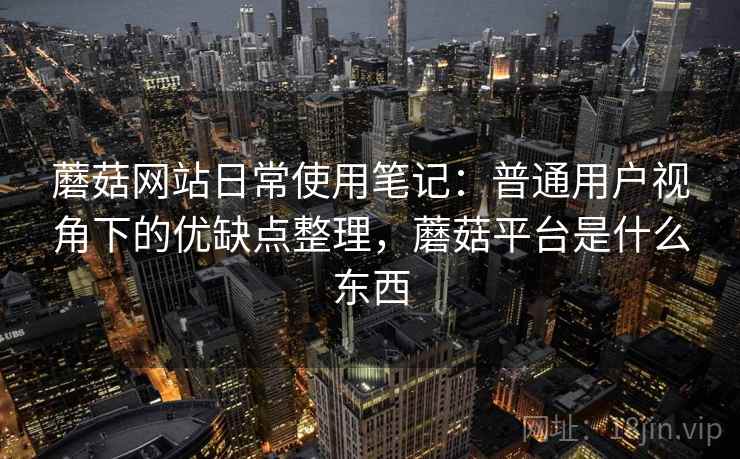 蘑菇网站日常使用笔记：普通用户视角下的优缺点整理，蘑菇平台是什么东西